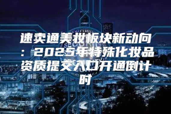 速卖通美妆板块新动向：2025年特殊化妆品资质提交入口开通倒计时