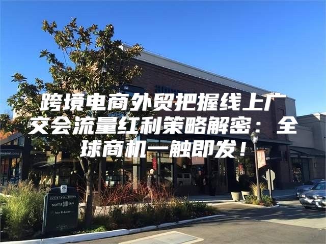 跨境电商外贸把握线上广交会流量红利策略解密：全球商机一触即发！