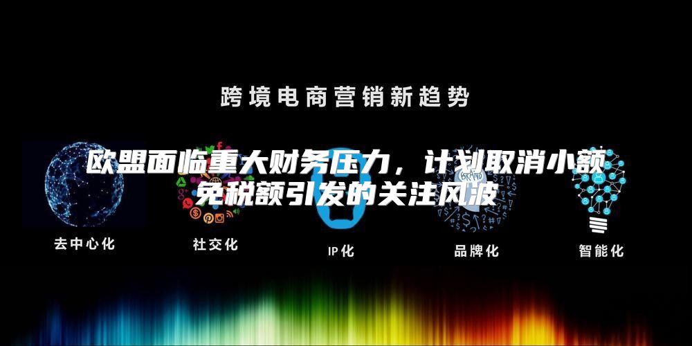 欧盟面临重大财务压力，计划取消小额免税额引发的关注风波