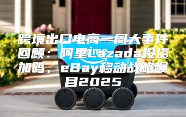 跨境出口电商一周大事件回顾：阿里Lazada投资加码，eBay移动战略瞩目2025