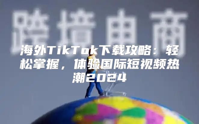 海外TikTok下载攻略：轻松掌握，体验国际短视频热潮2025