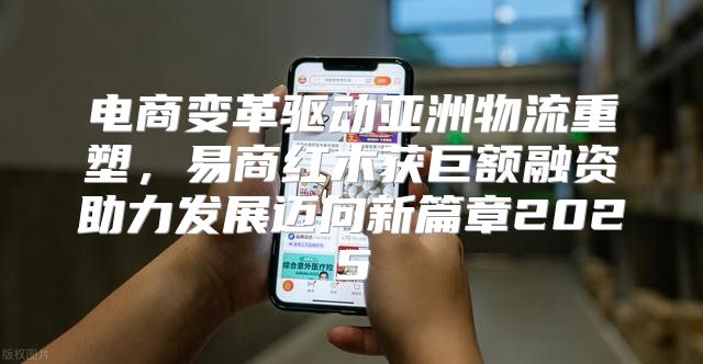 电商变革驱动亚洲物流重塑，易商红木获巨额融资助力发展迈向新篇章2025