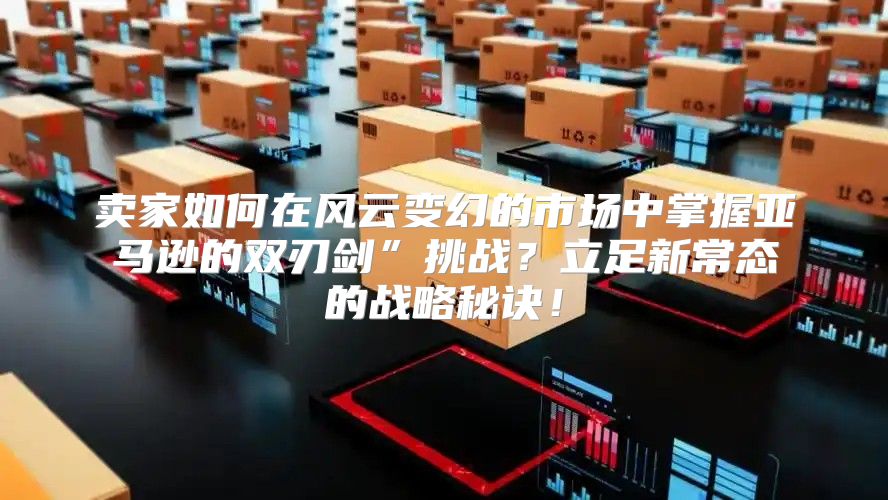卖家如何在风云变幻的市场中掌握亚马逊的双刃剑”挑战？立足新常态的战略秘诀！