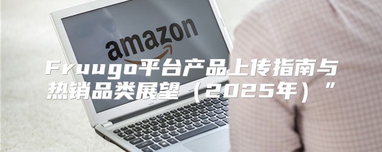 Fruugo平台产品上传指南与热销品类展望2025年”