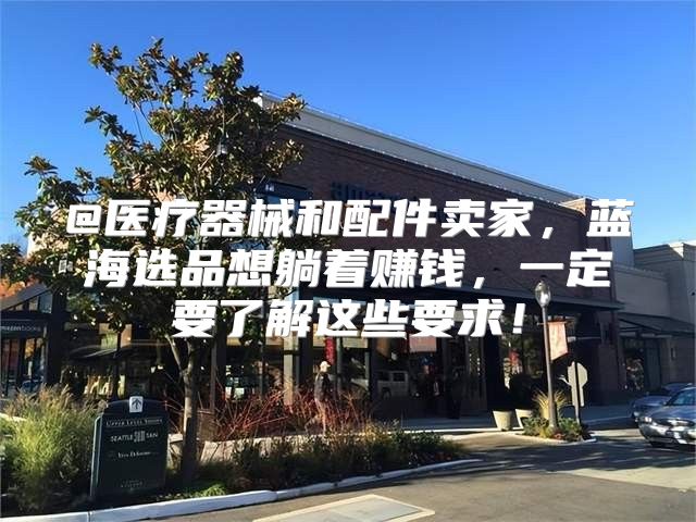 @医疗器械和配件卖家，蓝海选品想躺着赚钱，一定要了解这些要求！