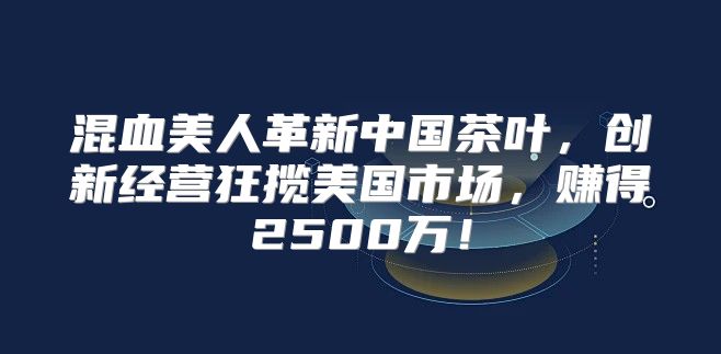混血美人革新中国茶叶，创新经营狂揽美国市场，赚得2500万！