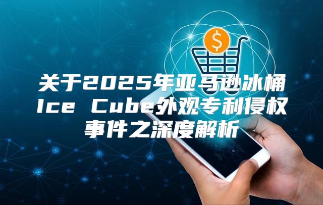 关于2025年亚马逊冰桶Ice Cube外观专利侵权事件之深度解析
