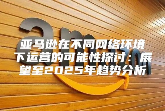 亚马逊在不同网络环境下运营的可能性探讨：展望至2025年趋势分析