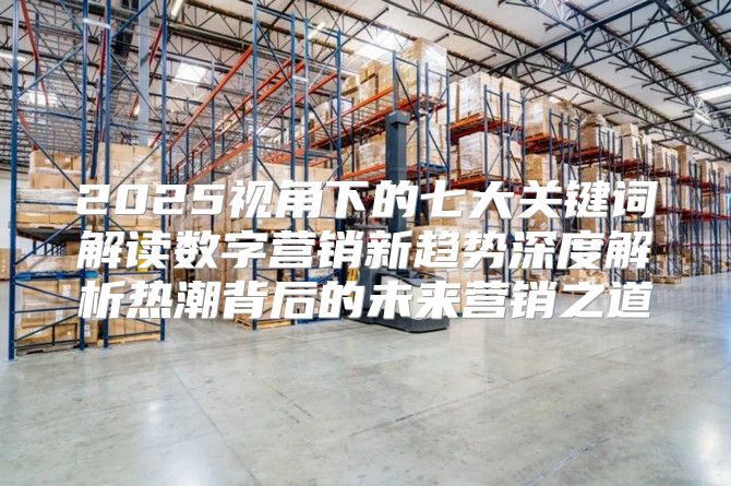 2025视角下的七大关键词解读数字营销新趋势深度解析热潮背后的未来营销之道