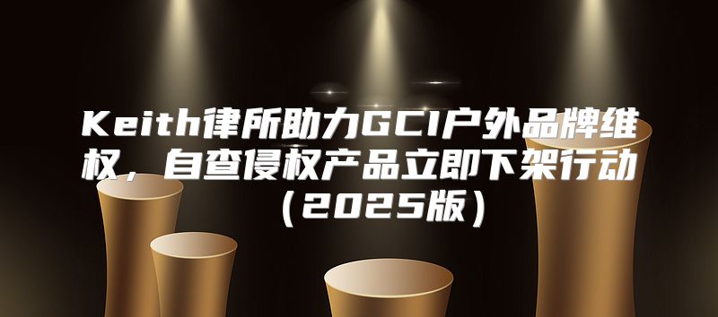 Keith律所助力GCI户外品牌维权，自查侵权产品立即下架行动2025版