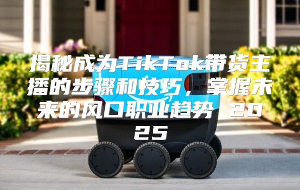 揭秘成为TikTok带货主播的步骤和技巧，掌握未来的风口职业趋势 2025