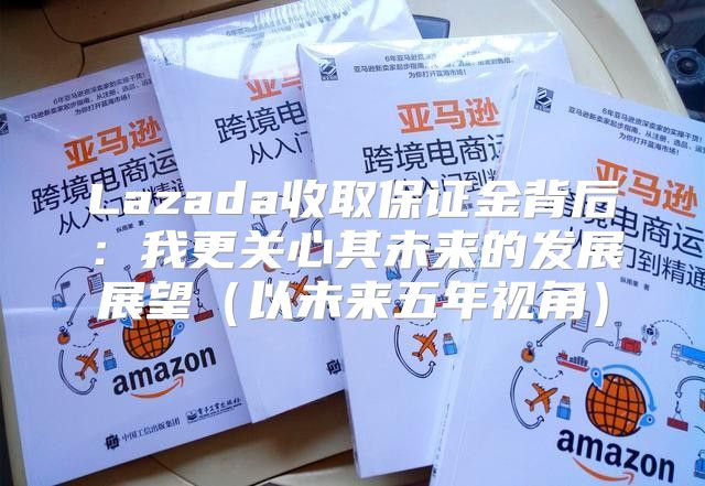 Lazada收取保证金背后：我更关心其未来的发展展望以未来五年视角