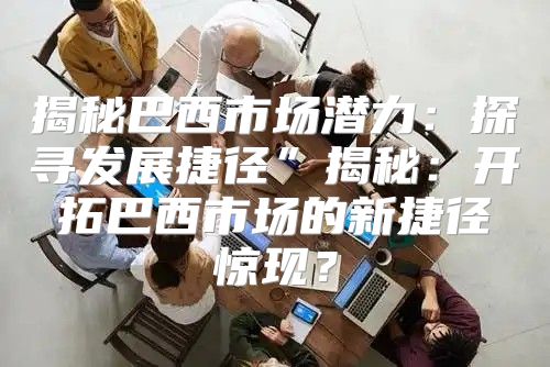 揭秘巴西市场潜力：探寻发展捷径”揭秘：开拓巴西市场的新捷径惊现？