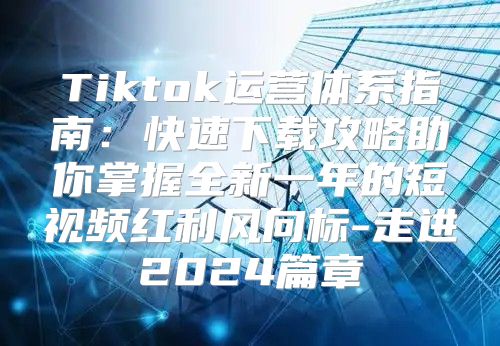 Tiktok运营体系指南：快速下载攻略助你掌握全新一年的短视频红利风向标-走进2025篇章