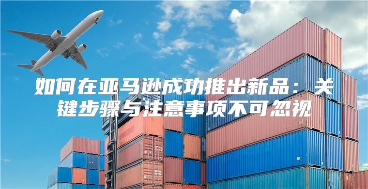 如何在亚马逊成功推出新品：关键步骤与注意事项不可忽视