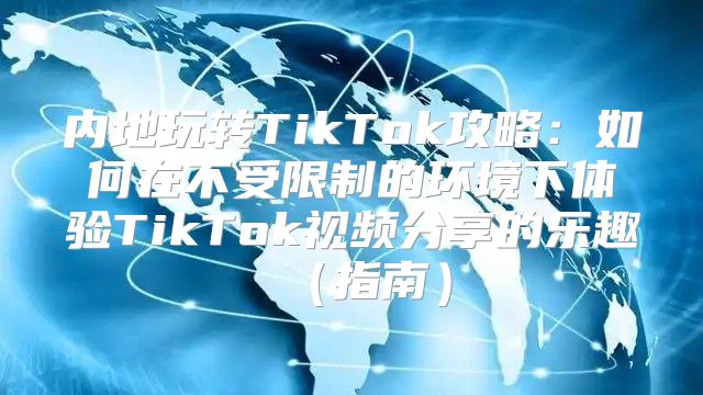 内地玩转TikTok攻略：如何在不受限制的环境下体验TikTok视频分享的乐趣指南