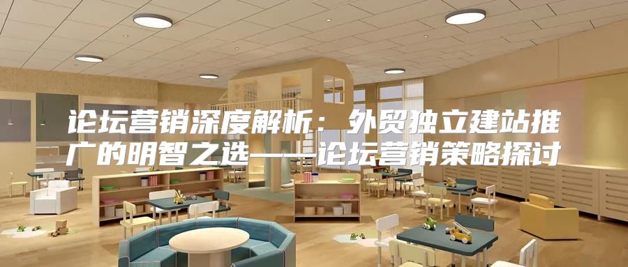 论坛营销深度解析：外贸独立建站推广的明智之选——论坛营销策略探讨