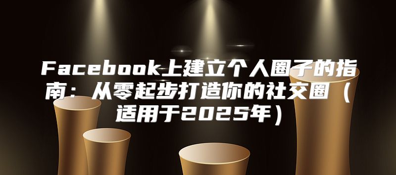 Facebook上建立个人圈子的指南：从零起步打造你的社交圈适用于2025年
