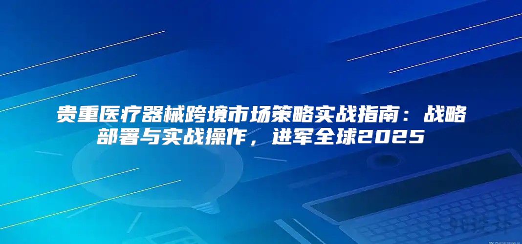 贵重医疗器械跨境市场策略实战指南：战略部署与实战操作，进军全球2025