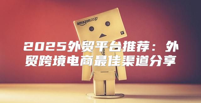 2025外贸平台推荐：外贸跨境电商最佳渠道分享