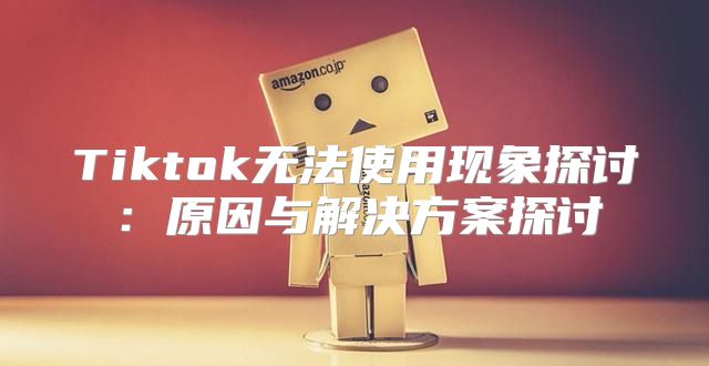 Tiktok无法使用现象探讨：原因与解决方案探讨