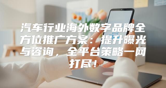 汽车行业海外数字品牌全方位推广方案：提升曝光与咨询，全平台策略一网打尽！