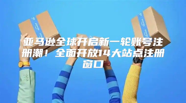 亚马逊全球开启新一轮账号注册潮！全面开放14大站点注册窗口
