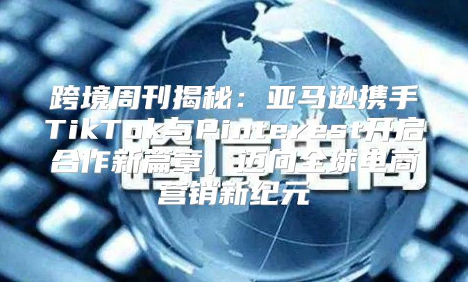 跨境周刊揭秘：亚马逊携手TikTok与Pinterest开启合作新篇章，迈向全球电商营销新纪元