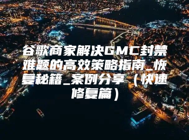 谷歌商家解决GMC封禁难题的高效策略指南_恢复秘籍_案例分享快速修复篇