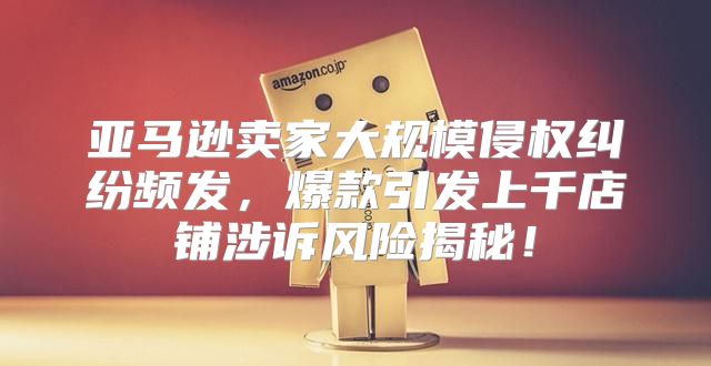 亚马逊卖家大规模侵权纠纷频发，爆款引发上千店铺涉诉风险揭秘！