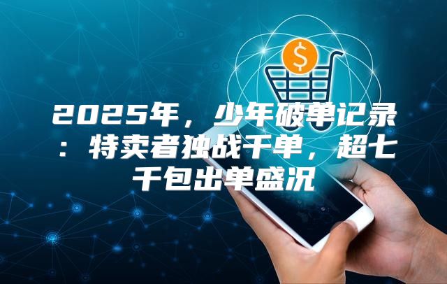 2025年，少年破单记录：特卖者独战千单，超七千包出单盛况