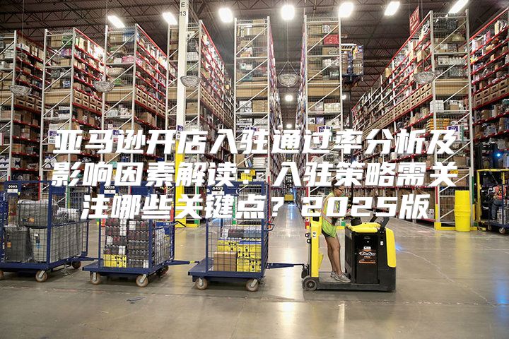 亚马逊开店入驻通过率分析及影响因素解读：入驻策略需关注哪些关键点？2025版