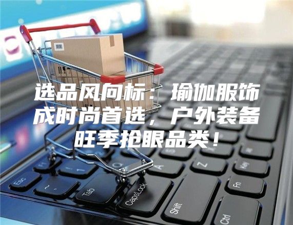选品风向标：瑜伽服饰成时尚首选，户外装备旺季抢眼品类！