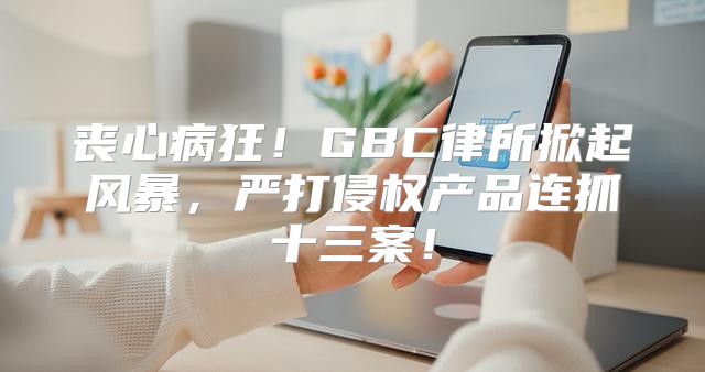 丧心病狂！GBC律所掀起风暴，严打侵权产品连抓十三案！
