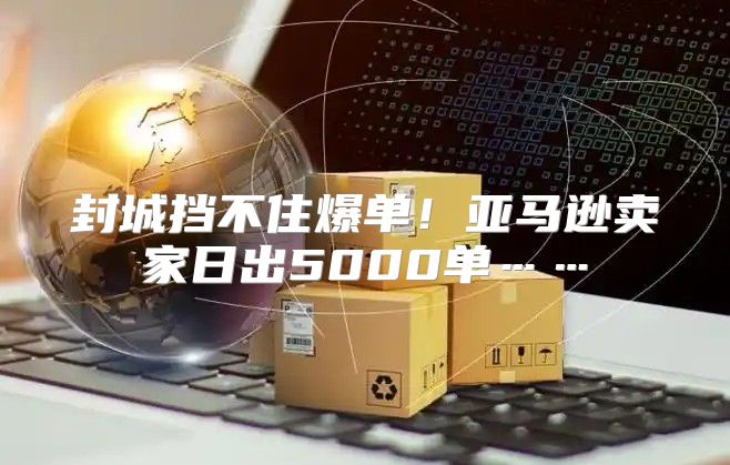 封城挡不住爆单！亚马逊卖家日出5000单……
