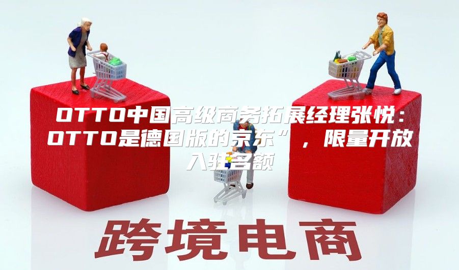 OTTO中国高级商务拓展经理张悦：OTTO是德国版的京东”，限量开放入驻名额