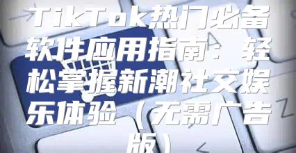 TikTok热门必备软件应用指南：轻松掌握新潮社交娱乐体验无需广告版