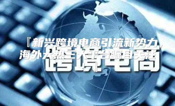 『新兴跨境电商引流新势力，海外大热三大平台瞩目关注！』