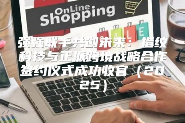 强强联手共创未来：指纹科技与正派跨境战略合作签约仪式成功收官2025