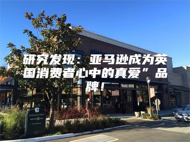 研究发现：亚马逊成为英国消费者心中的真爱”品牌！