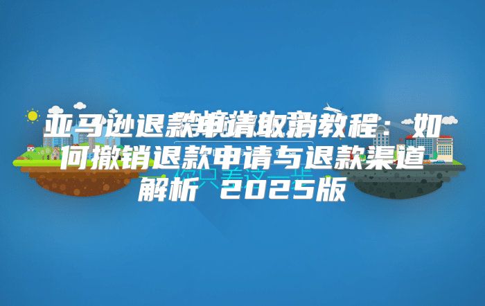 亚马逊退款申请取消教程：如何撤销退款申请与退款渠道解析 2025版