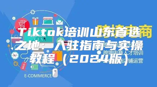 Tiktok培训山东首选之地：入驻指南与实操教程2025版