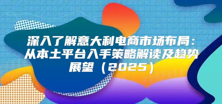 深入了解意大利电商市场布局：从本土平台入手策略解读及趋势展望2025