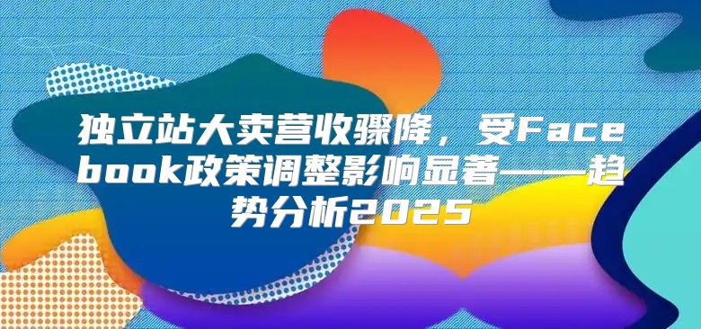 独立站大卖营收骤降，受Facebook政策调整影响显著——趋势分析2025