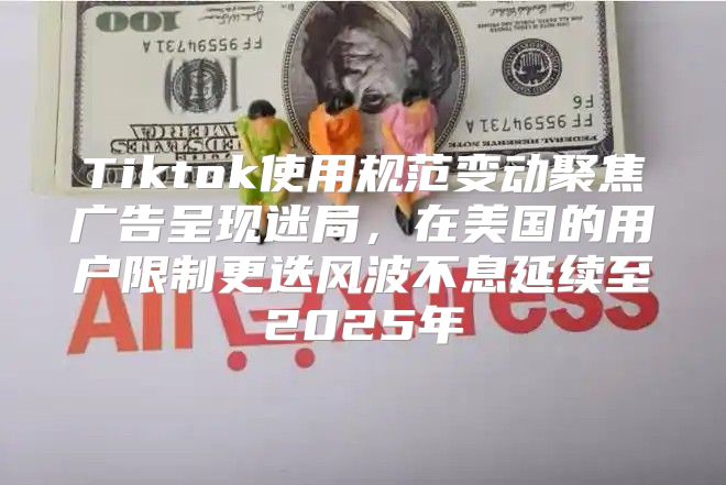 Tiktok使用规范变动聚焦广告呈现迷局，在美国的用户限制更迭风波不息延续至2025年