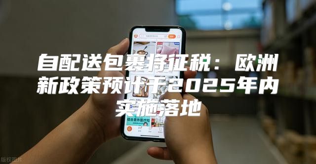 自配送包裹将征税：欧洲新政策预计于2025年内实施落地