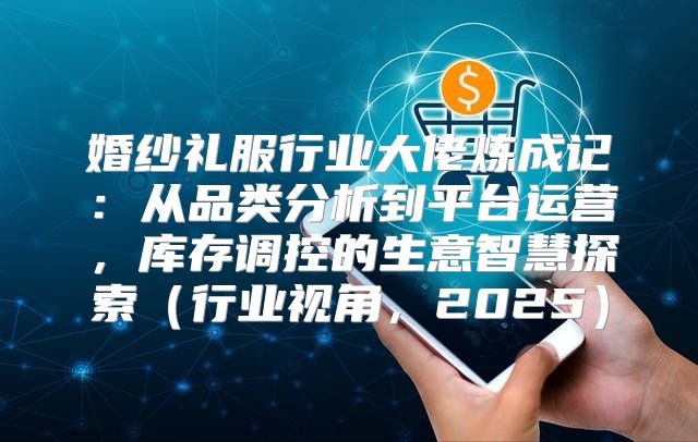 婚纱礼服行业大佬炼成记：从品类分析到平台运营，库存调控的生意智慧探索行业视角，2025