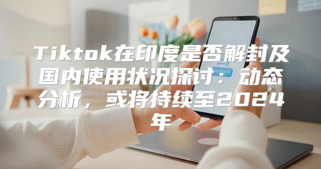 Tiktok在印度是否解封及国内使用状况探讨：动态分析，或将持续至2025年