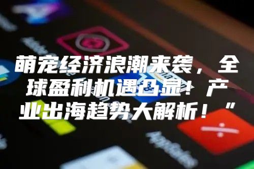 萌宠经济浪潮来袭，全球盈利机遇凸显！产业出海趋势大解析！”