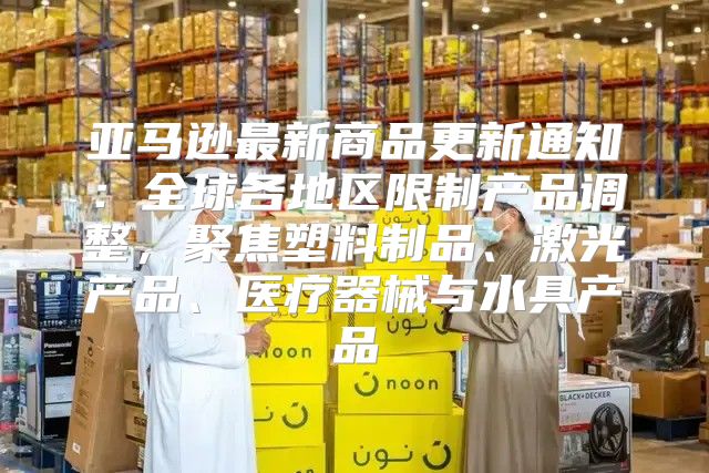 亚马逊最新商品更新通知：全球各地区限制产品调整，聚焦塑料制品、激光产品、医疗器械与水具产品